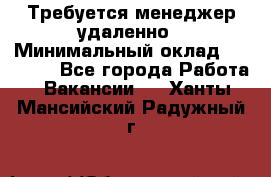 Требуется менеджер удаленно › Минимальный оклад ­ 15 000 - Все города Работа » Вакансии   . Ханты-Мансийский,Радужный г.